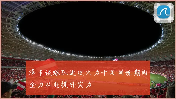 泽卡谈球队进攻火力十足训练期间全力以赴提升实力