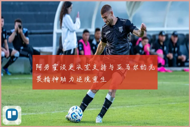 阿劳霍谈更衣室支持与亚马尔的无畏精神助力逆境重生