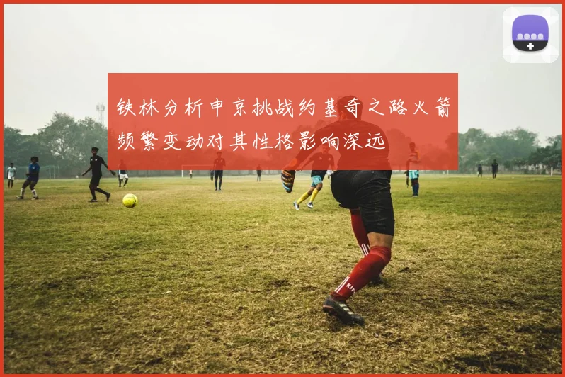 铁林分析申京挑战约基奇之路火箭频繁变动对其性格影响深远