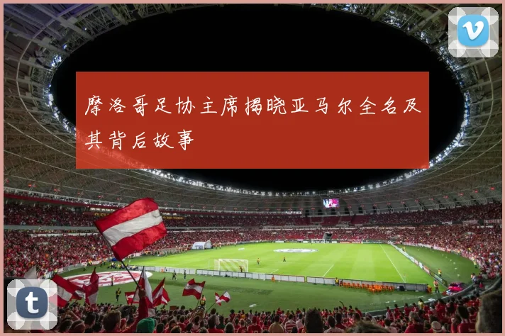 摩洛哥足协主席揭晓亚马尔全名及其背后故事