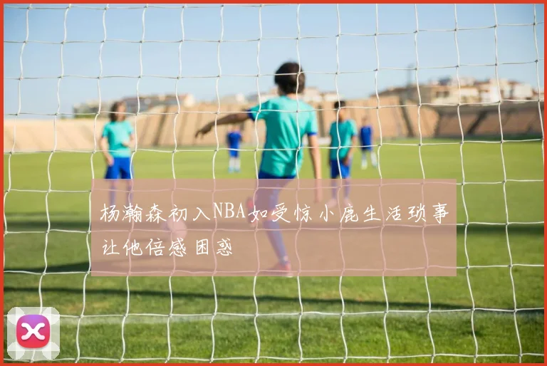 杨瀚森初入NBA如受惊小鹿生活琐事让他倍感困惑