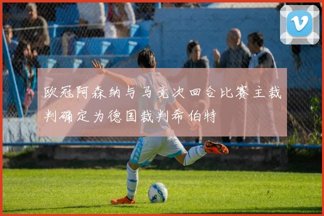 欧冠阿森纳与马竞次回合比赛主裁判确定为德国裁判希伯特