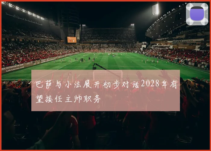 巴萨与小法展开初步对话2028年有望接任主帅职务