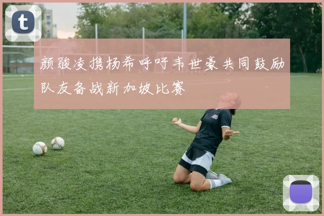 颜骏凌携杨希呼吁韦世豪共同鼓励队友备战新加坡比赛
