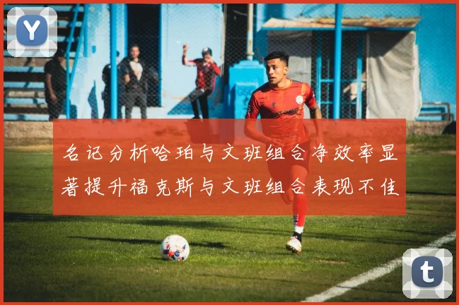 名记分析哈珀与文班组合净效率显著提升福克斯与文班组合表现不佳差距明显