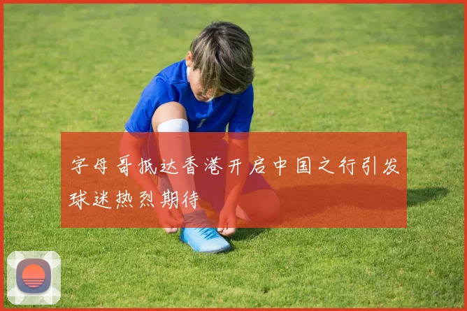 字母哥抵达香港开启中国之行引发球迷热烈期待