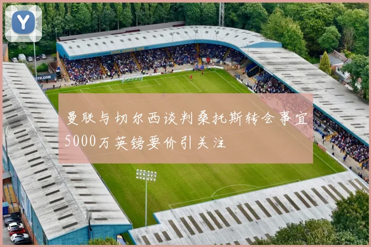 曼联与切尔西谈判桑托斯转会事宜5000万英镑要价引关注