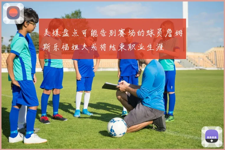 美媒盘点可能告别赛场的球员詹姆斯乐福姐夫或将结束职业生涯