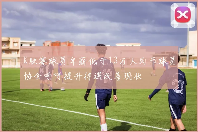 K联赛球员年薪低于13万人民币球员协会呼吁提升待遇改善现状