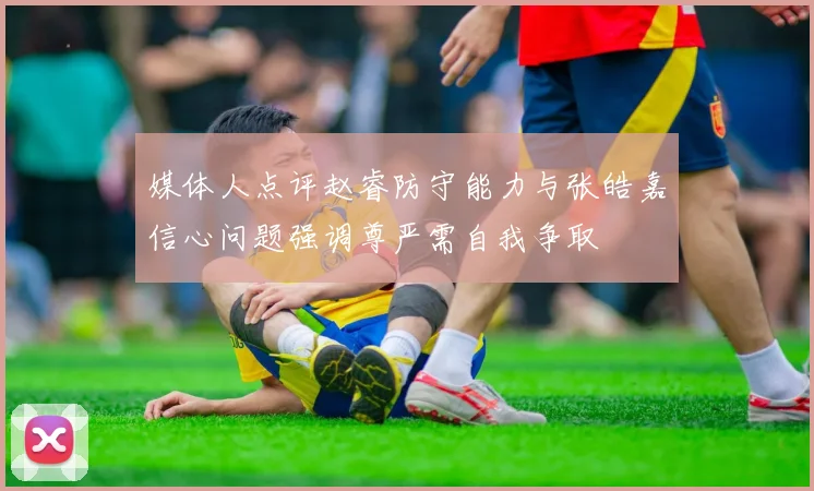 媒体人点评赵睿防守能力与张皓嘉信心问题强调尊严需自我争取