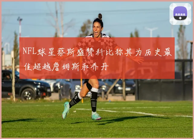 NFL球星蔡斯盛赞科比称其为历史最佳超越詹姆斯和乔丹
