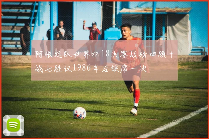 阿根廷队世界杯18决赛战绩回顾十战七胜仅1986年后缺席一次