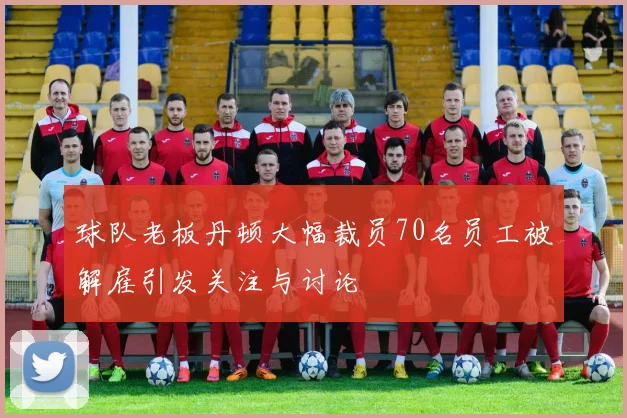 球队老板丹顿大幅裁员70名员工被解雇引发关注与讨论