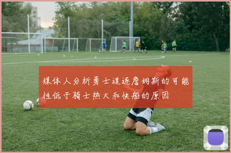 媒体人分析勇士追逐詹姆斯的可能性低于骑士热火和快船的原因
