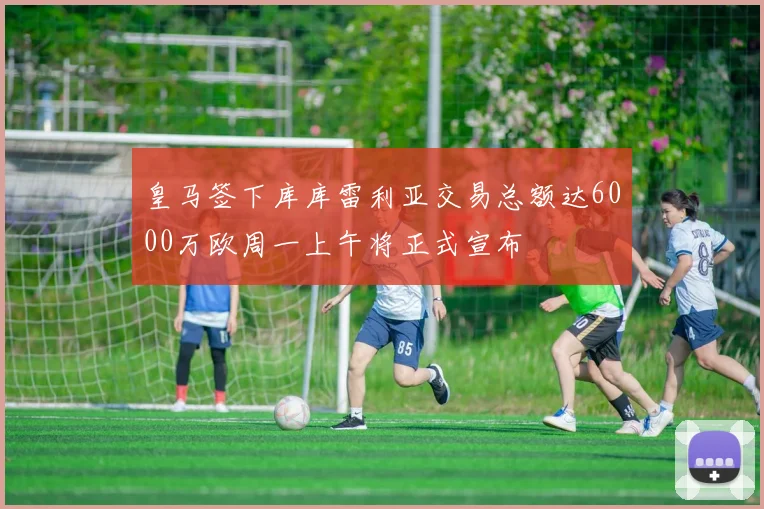 皇马签下库库雷利亚交易总额达6000万欧周一上午将正式宣布