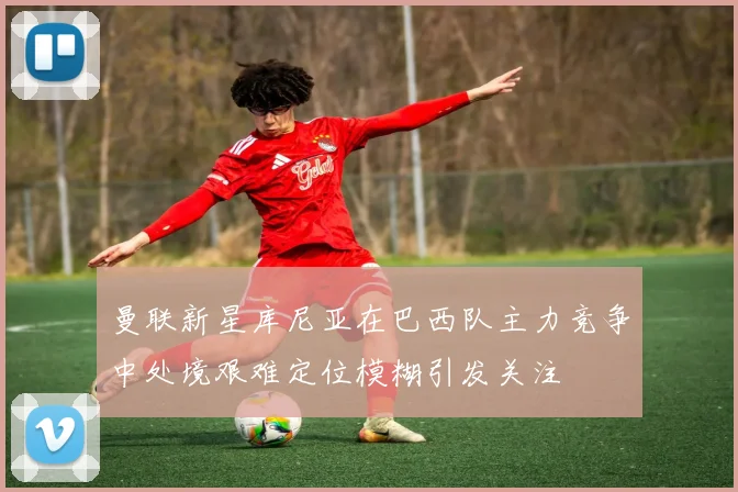 曼联新星库尼亚在巴西队主力竞争中处境艰难定位模糊引发关注